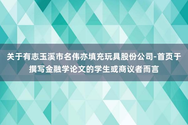 关于有志玉溪市名伟亦填充玩具股份公司-首页于撰写金融学论文的学生或商议者而言