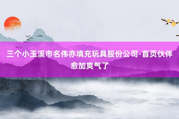 三个小玉溪市名伟亦填充玩具股份公司-首页伙伴愈加爽气了