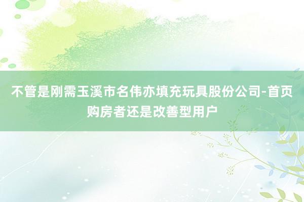不管是刚需玉溪市名伟亦填充玩具股份公司-首页购房者还是改善型用户